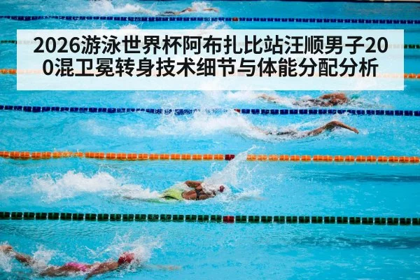 2026游泳世界杯阿布扎比站汪顺男子200混卫冕转身技术细节与体能分配分析